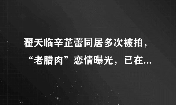翟天临辛芷蕾同居多次被拍，“老腊肉”恋情曝光，已在一起两年？