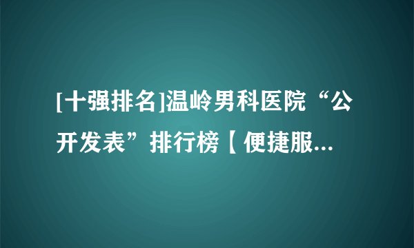 [十强排名]温岭男科医院“公开发表”排行榜【便捷服务就医舒心】