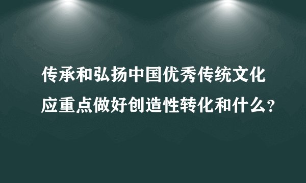 传承和弘扬中国优秀传统文化应重点做好创造性转化和什么？