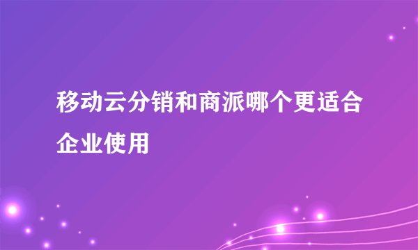 移动云分销和商派哪个更适合企业使用