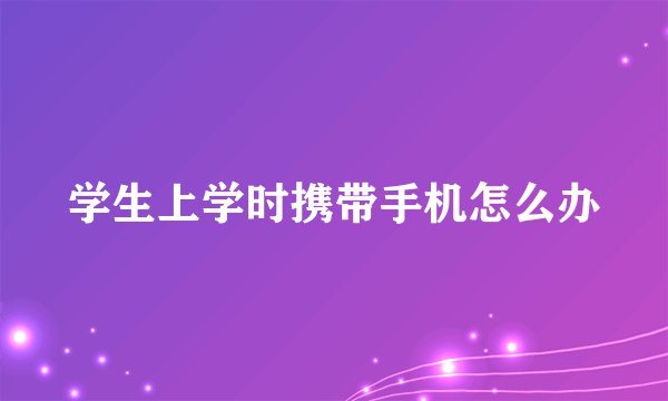 学生上学时携带手机怎么办