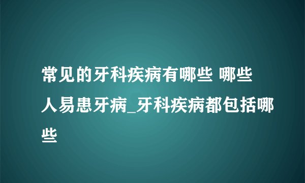 常见的牙科疾病有哪些 哪些人易患牙病_牙科疾病都包括哪些