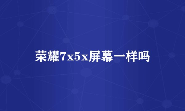 荣耀7x5x屏幕一样吗