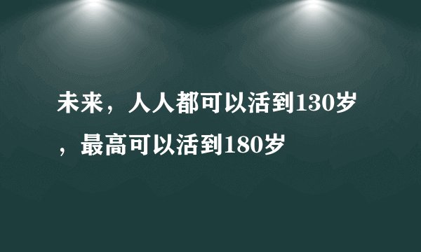 未来,人人都可以活到130岁,最高可以活到180岁