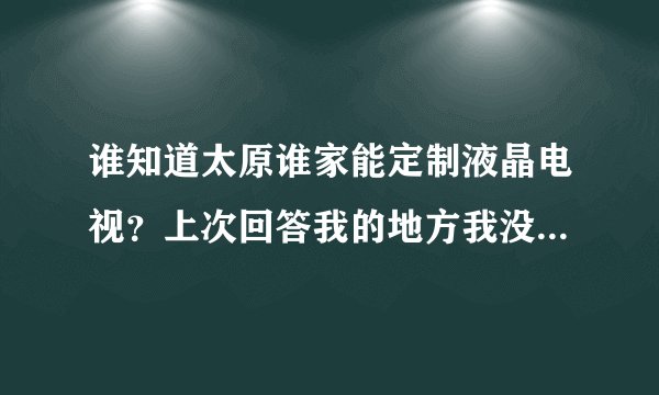 谁知道太原谁家能定制液晶电视？上次回答我的地方我没找到，能给酒店定制的哪种，还有广告机和拼接墙