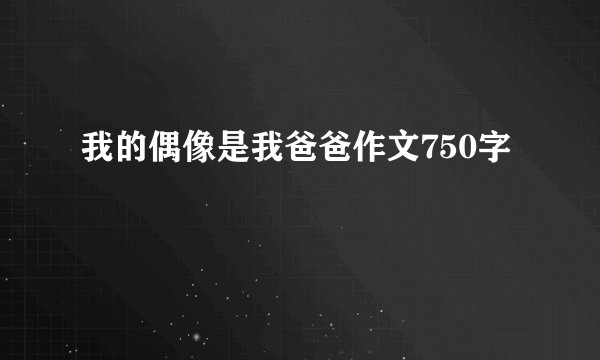 我的偶像是我爸爸作文750字