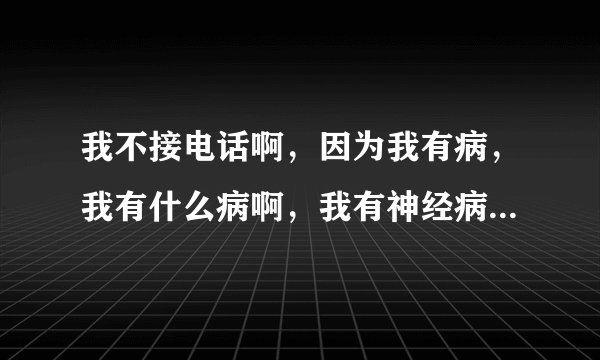 我不接电话啊，因为我有病，我有什么病啊，我有神经病，，，，，特逗。这是那首歌？