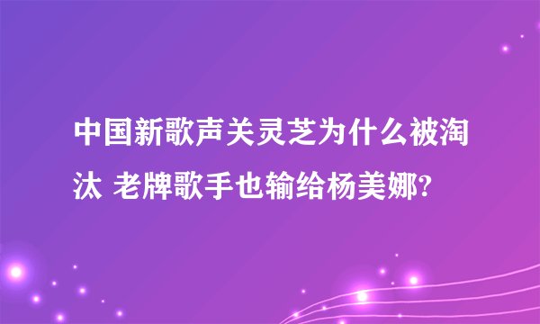 中国新歌声关灵芝为什么被淘汰 老牌歌手也输给杨美娜?