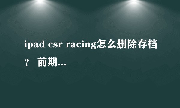 ipad csr racing怎么删除存档？ 前期玩残废了 怎么删除存档 删除重装过 不行
