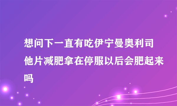 想问下一直有吃伊宁曼奥利司他片减肥拿在停服以后会肥起来吗