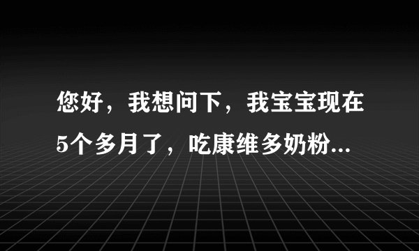 您好，我想问下，我宝宝现在5个多月了，吃康维多奶粉和...