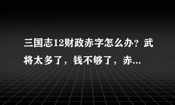 三国志12财政赤字怎么办？武将太多了，钱不够了，赤字了，怎么办？急急急！