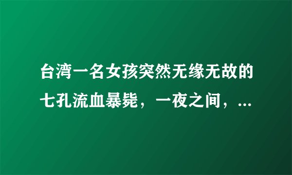 台湾一名女孩突然无缘无故的七孔流血暴毙，一夜之间，就奔赴黄泉。经过初步验尸断定为因砒霜中毒而死亡。