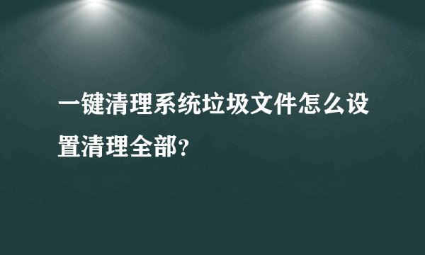 一键清理系统垃圾文件怎么设置清理全部？