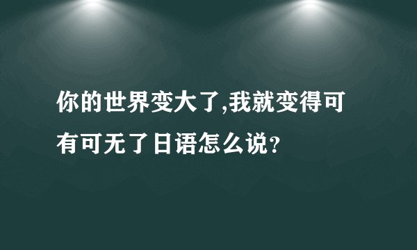 你的世界变大了,我就变得可有可无了日语怎么说？