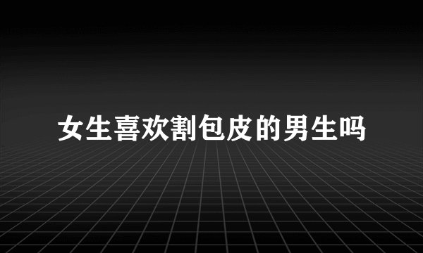 女生喜欢割包皮的男生吗