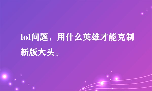 lol问题，用什么英雄才能克制新版大头。