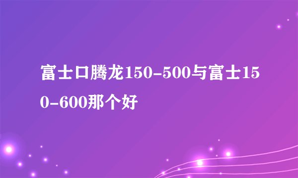 富士口腾龙150-500与富士150-600那个好