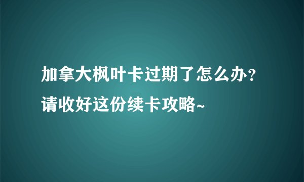 加拿大枫叶卡过期了怎么办?请收好这份续卡攻略~