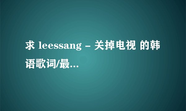 求 leessang - 关掉电视 的韩语歌词/最好中韩双语歌词，不限格式，谢谢了！！！