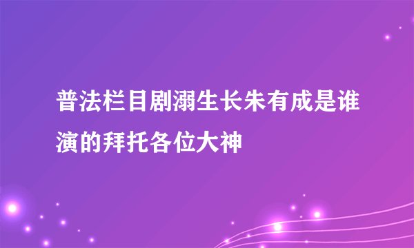普法栏目剧溺生长朱有成是谁演的拜托各位大神