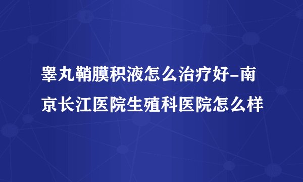 睾丸鞘膜积液怎么治疗好-南京长江医院生殖科医院怎么样