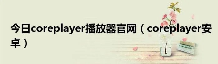 今日coreplayer播放器官网（coreplayer安卓）