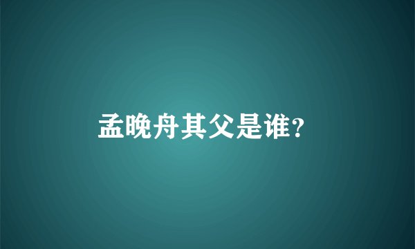 孟晚舟其父是谁？