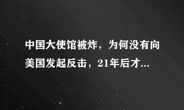 中国大使馆被炸，为何没有向美国发起反击，21年后才明白真正原因