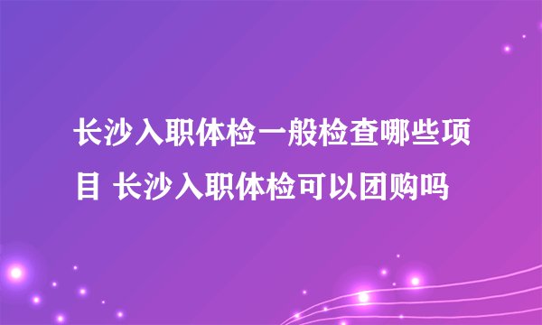 长沙入职体检一般检查哪些项目 长沙入职体检可以团购吗