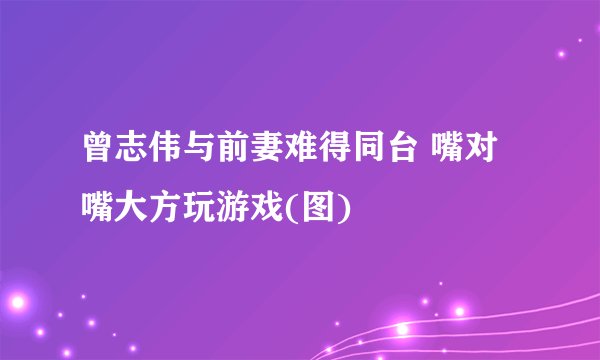 曾志伟与前妻难得同台 嘴对嘴大方玩游戏(图)