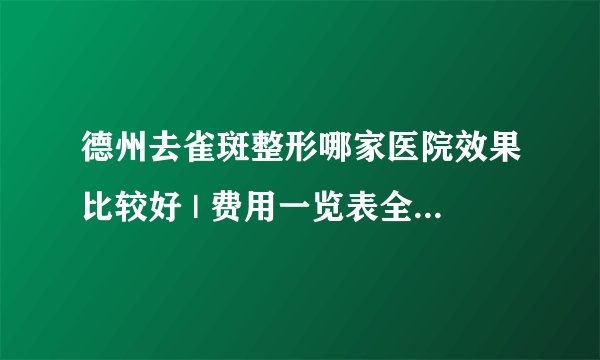 德州去雀斑整形哪家医院效果比较好 | 费用一览表全公开_现在得医疗技术能把脸上得雀斑去掉吗