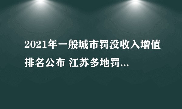 2021年一般城市罚没收入增值排名公布 江苏多地罚没收入大涨