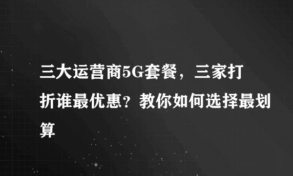 三大运营商5G套餐，三家打折谁最优惠？教你如何选择最划算