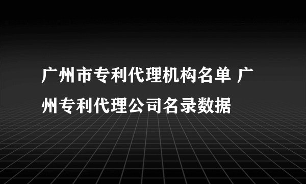 广州市专利代理机构名单 广州专利代理公司名录数据