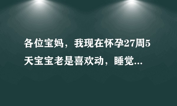 各位宝妈，我现在怀孕27周5天宝宝老是喜欢动，睡觉得时候他动得挺凶，我以为是压着他了都非常注意，可是我坐着得时候没压着他呀，我也不知道他到底是不舒服还是舒服