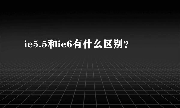 ie5.5和ie6有什么区别？
