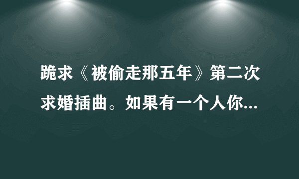 跪求《被偷走那五年》第二次求婚插曲。如果有一个人你注定要爱上他，，，