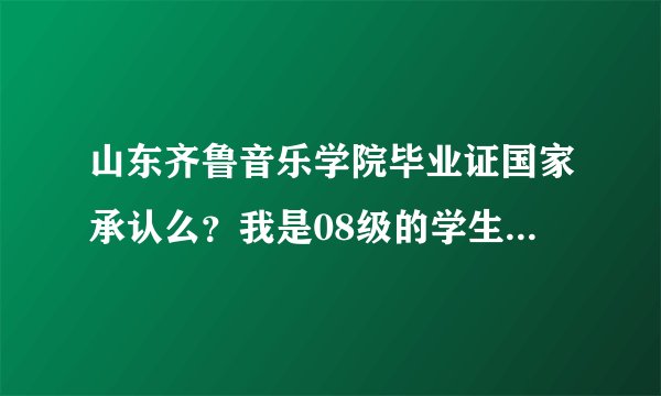 山东齐鲁音乐学院毕业证国家承认么？我是08级的学生 因为现在工作需要这个毕业证 所以求热心人士告诉一下