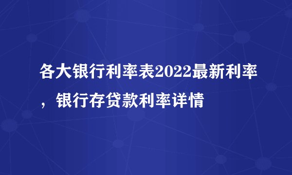 各大银行利率表2022最新利率，银行存贷款利率详情