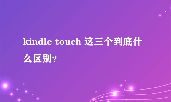 kindle touch 这三个到底什么区别？