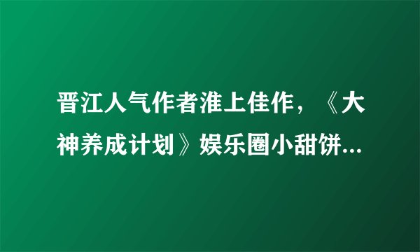 晋江人气作者淮上佳作，《大神养成计划》娱乐圈小甜饼，书荒必备