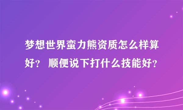 梦想世界蛮力熊资质怎么样算好？ 顺便说下打什么技能好？