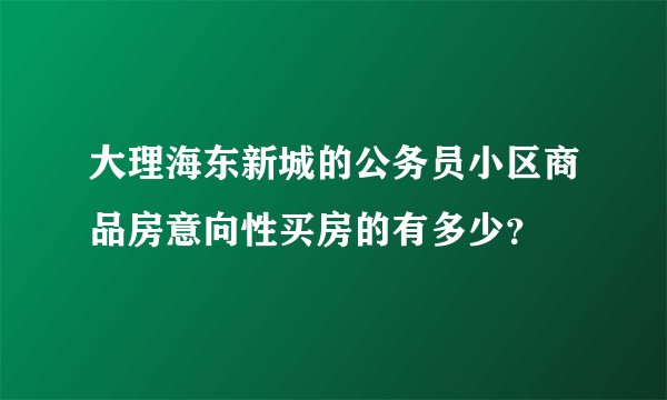 大理海东新城的公务员小区商品房意向性买房的有多少？