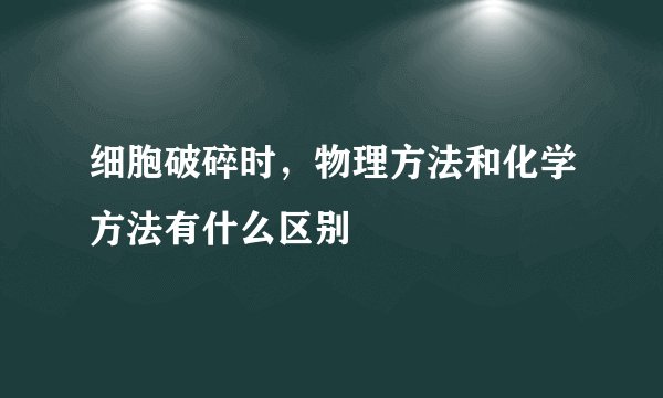 细胞破碎时，物理方法和化学方法有什么区别