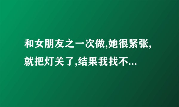和女朋友之一次做,她很紧张,就把灯关了,结果我找不到,有什么好办法找到 ... 口