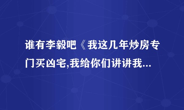 谁有李毅吧《我这几年炒房专门买凶宅,我给你们讲讲我的一些经历吧》完整版的，跪求，看到一半不爽啊