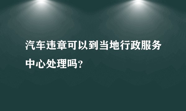 汽车违章可以到当地行政服务中心处理吗？
