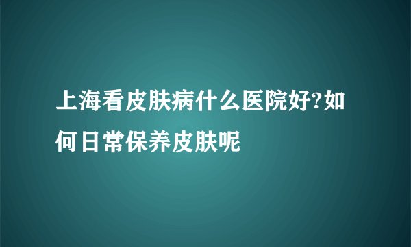 上海看皮肤病什么医院好?如何日常保养皮肤呢