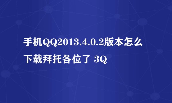 手机QQ2013.4.0.2版本怎么下载拜托各位了 3Q